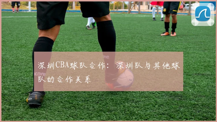 深圳CBA球队合作：深圳队与其他球队的合作关系