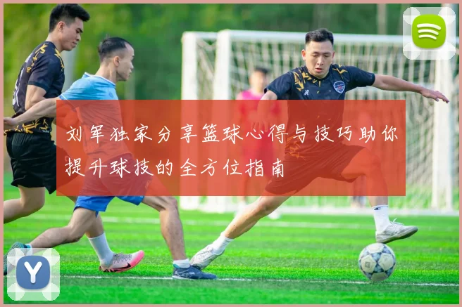 刘军独家分享篮球心得与技巧助你提升球技的全方位指南