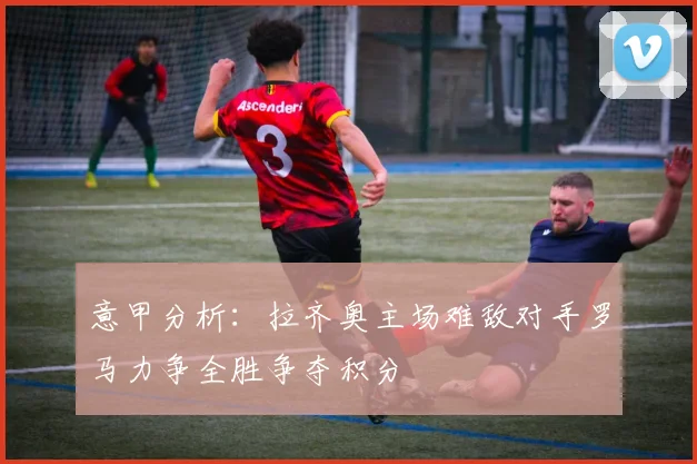 意甲分析：拉齐奥主场难敌对手罗马力争全胜争夺积分