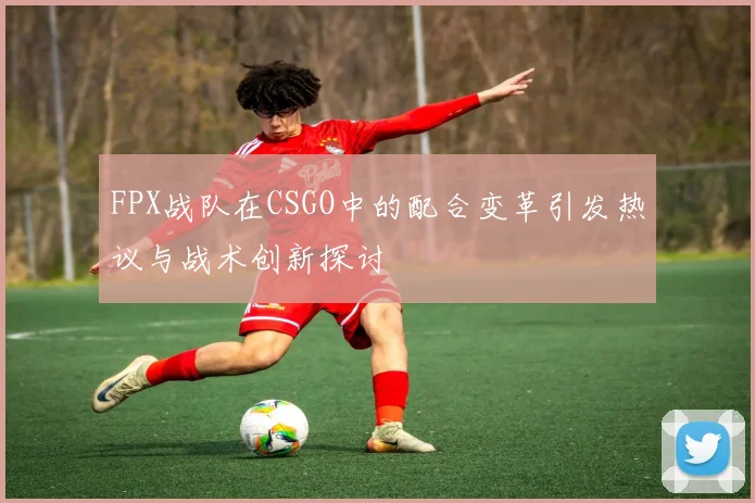 FPX战队在CSGO中的配合变革引发热议与战术创新探讨