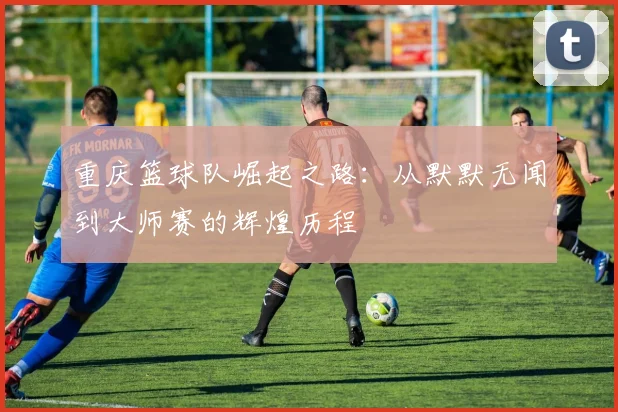 重庆篮球队崛起之路：从默默无闻到大师赛的辉煌历程