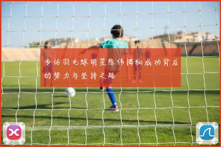 专访羽毛球明星陈伟揭秘成功背后的努力与坚持之路