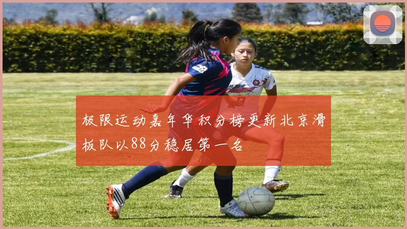 极限运动嘉年华积分榜更新北京滑板队以88分稳居第一名